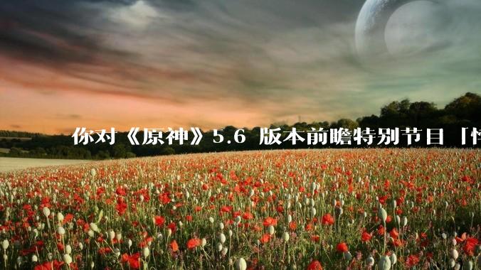 你对《原神》5.6 版本前瞻特别节目「悖理」有哪些期待？