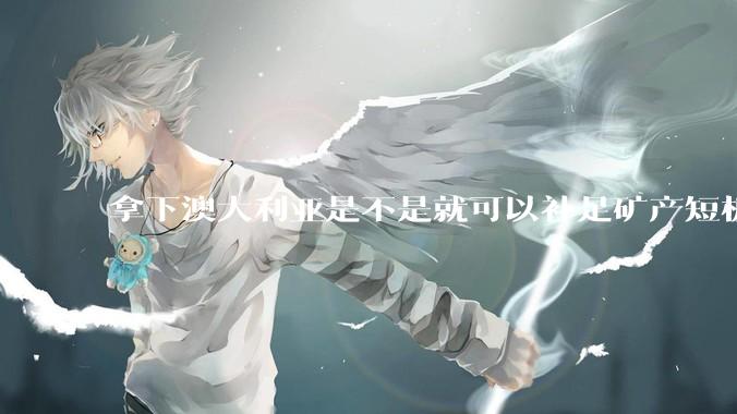 拿下澳大利亚是不是就可以补足矿产短板？