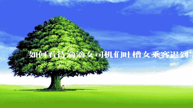 如何看待滴滴女司机们吐槽女乘客迟到事多投诉多，希望男司机去接女乘客？