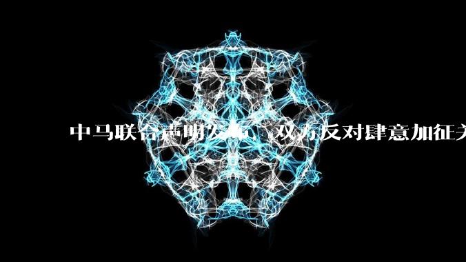 中马联合声明发布，双方反对肆意加征关税等违反世界贸易组织规则的单边贸易限制，还有哪些信息值得关注？