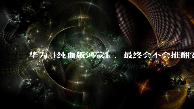 华为「纯血版鸿蒙」，最终会不会推翻安卓系统？