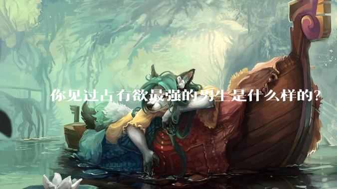 你见过占有欲最强的男生是什么样的？