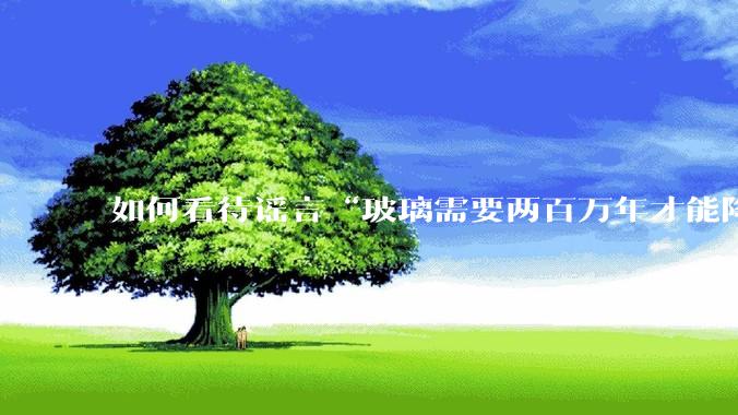 如何看待谣言“玻璃需要两百万年才能降解，应该抵制”？
