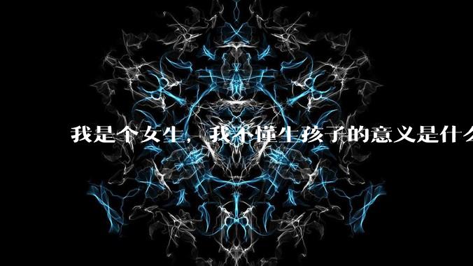 我是个女生，我不懂生孩子的意义是什么？是为传宗接代，还是为了让自己操劳一生?